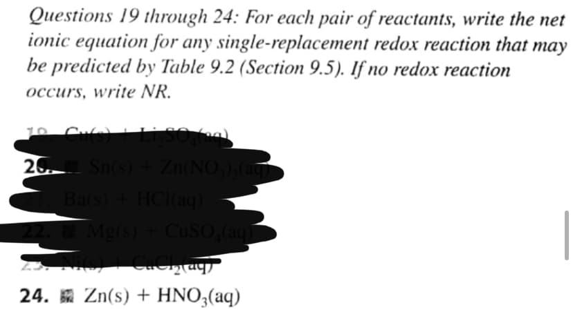 Questions 19 through 24: For each pair of reactants, write the net
ionic equation for any single-replacement redox reaction that may
be predicted by Table 9.2 (Section 9.5). If no redox reaction
occurs, write NR.
20. Sn(s) + Zn(NO),(aq
Ba(s) + HCI(ag) -
2. Mg(s) + CUSO,(aq
24. Zn(s) + HNO3(aq)
