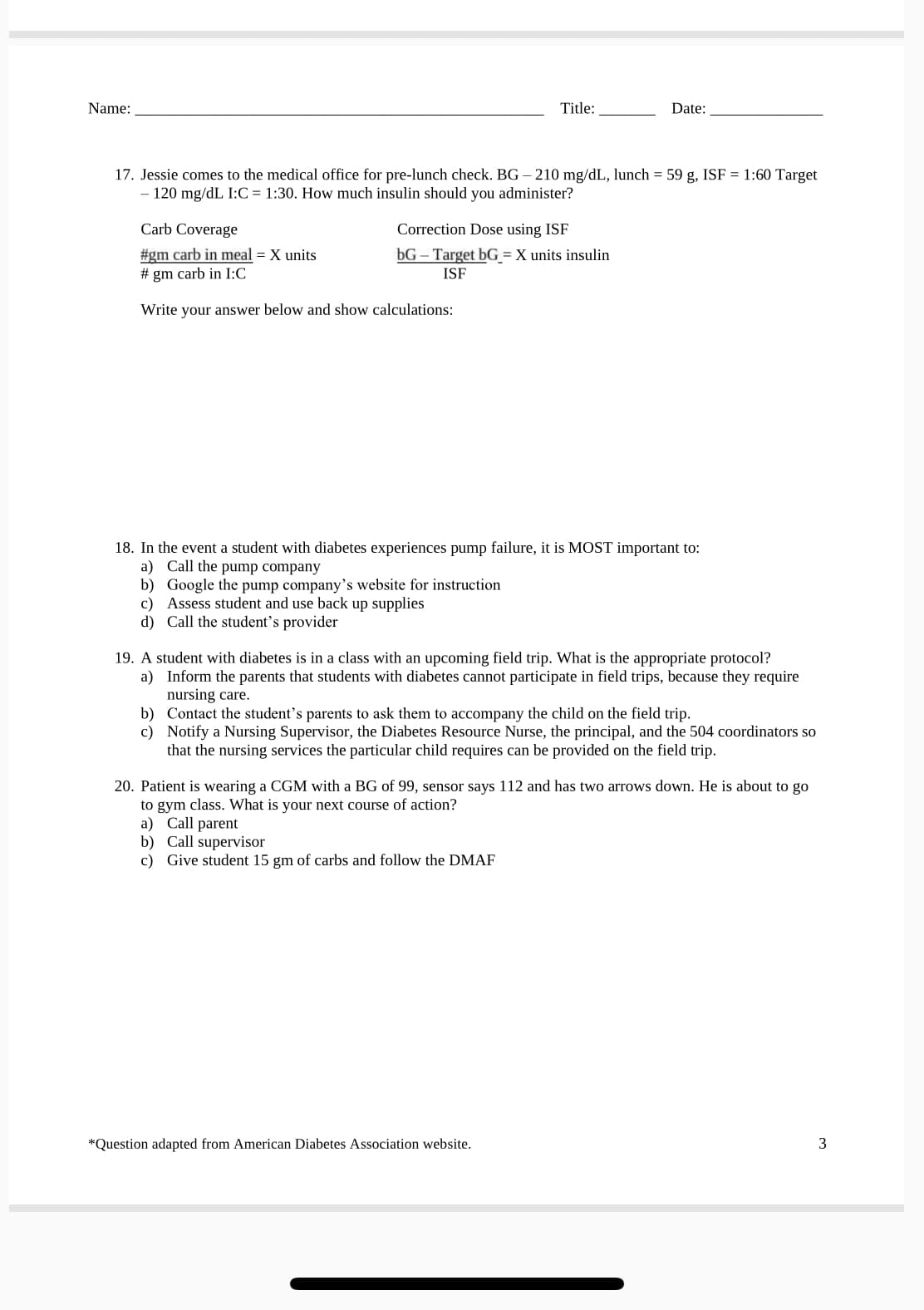 Name:
Title:
Date:
17. Jessie comes to the medical office for pre-lunch check. BG – 210 mg/dL, lunch = 59 g, ISF = 1:60 Target
- 120 mg/dL I:C = 1:30. How much insulin should you administer?
Carb Coverage
Correction Dose using ISF
bG – Target bG = X units insulin
#gm carb in meal = X units
# gm carb in I:C
ISF
Write your answer below and show calculations:
18. In the event a student with diabetes experiences pump failure, it is MOST important to:
a) Call the pump company
b) Google the pump company's website for instruction
c) Assess student and use back up supplies
d) Call the student's provider
19. A student with diabetes is in a class with an upcoming field trip. What is the appropriate protocol?
a) Inform the parents that students with diabetes cannot participate in field trips, because they require
nursing care.
b) Contact the student's parents to ask them to accompany the child on the field trip.
c) Notify a Nursing Supervisor, the Diabetes Resource Nurse, the principal, and the 504 coordinators so
that the nursing services the particular child requires can be provided on the field trip.
20. Patient is wearing a CGM with a BG of 99, sensor says 112 and has two arrows down. He is about to go
to gym class. What is your next course of action?
a) Call parent
b) Call supervisor
c) Give student 15 gm of carbs and follow the DMAF
*Question adapted from American Diabetes Association website.
3
