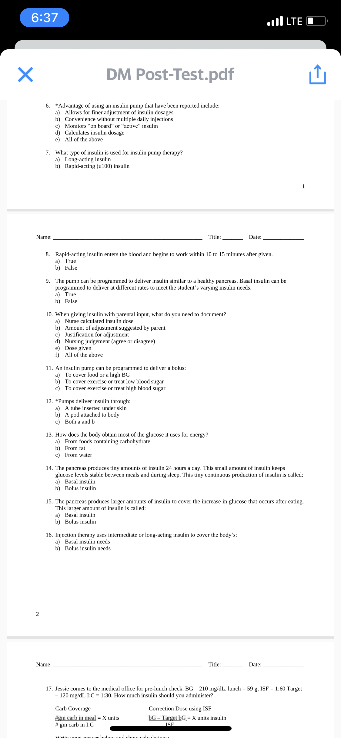 6:37
TE ןוו.
DM Post-Test.pdf
6. *Advantage of using an insulin pump that have been reported include:
a) Allows for finer adjustment of insulin dosages
b) Convenience without multiple daily injections
c) Monitors "on board" or "active" insulin
d) Calculates insulin dosage
e) All of the above
7. What type of insulin is used for insulin pump therapy?
a) Long-acting insulin
b) Rapid-acting (u100) insulin
1
Name:
Title:
Date:
8. Rapid-acting insulin enters the blood and begins to work within 10 to 15 minutes after given.
a) True
b) False
9. The pump can be programmed to deliver insulin similar to a healthy pancreas. Basal insulin can be
programmed to deliver at different rates to meet the student's varying insulin needs.
a) True
b) False
10. When giving insulin with parental input, what do you need to document?
a) Nurse calculated insulin dose
b) Amount of adjustment suggested by parent
c) Justification for adjustment
d) Nursing judgement (agree or disagree)
e) Dose given
f) All of the above
11. An insulin pump can be programmed to deliver a bolus:
a) To cover food or a high BG
b) To cover exercise or treat low blood sugar
c) To cover exercise or treat high blood sugar
12. *Pumps deliver insulin through:
a) A tube inserted under skin
b) A pod attached to body
c) Both a and b
13. How does the body obtain most of the glucose it uses for energy?
a) From foods containing carbohydrate
b) From fat
c) From water
14. The pancreas produces tiny amounts of insulin 24 hours a day. This small amount of insulin keeps
glucose levels stable between meals and during sleep. This tiny continuous production of insulin is called:
a) Basal insulin
b) Bolus insulin
15. The pancreas produces larger amounts of insulin to cover the increase in glucose that occurs after eating.
This larger amount of insulin is called:
a) Basal insulin
b) Bolus insulin
16. Injection therapy uses intermediate or long-acting insulin to cover the body's:
a) Basal insulin needs
b) Bolus insulin needs
2
Name:
Title:
Date:
17. Jessie comes to the medical office for pre-lunch check. BG – 210 mg/dL, lunch = 59 g, ISF = 1:60 Target
- 120 mg/dL I:C = 1:30. How much insulin should you administer?
Carb Coverage
Correction Dose using ISF
#gm carb in meal = X units
bG – Target bG = X units insulin
# gm carb in I:C
ISF
Write vour ancwor bolow and choN calculations:
