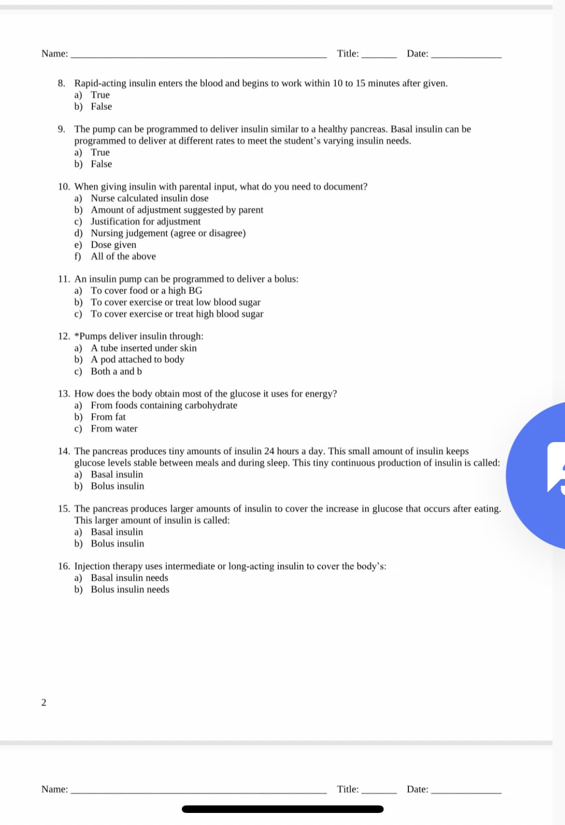 Name:
Title:
Date:
8. Rapid-acting insulin enters the blood and begins to work within 10 to 15 minutes after given.
a) True
b) False
9. The pump can be programmed to deliver insulin similar to a healthy pancreas. Basal insulin can be
programmed to deliver at different rates to meet the student's varying insulin needs.
a) True
b) False
10. When giving insulin with parental input, what do you need to document?
a) Nurse calculated insulin dose
b) Amount of adjustment suggested by parent
c) Justification for adjustment
d) Nursing judgement (agree or disagree)
e) Dose given
f) All of the above
11. An insulin pump can be programmed to deliver a bolus:
a) To cover food or a high BG
b) To cover exercise or treat low blood sugar
c) To cover exercise or treat high blood sugar
12. *Pumps deliver insulin through:
a) A tube inserted under skin
b) A pod attached to body
c) Both a and b
13. How does the body obtain most of the glucose it uses for energy?
a) From foods containing carbohydrate
b) From fat
c) From water
14. The pancreas produces tiny amounts of insulin 24 hours a day. This small amount of insulin keeps
glucose levels stable between meals and during sleep. This tiny continuous production of insulin is called:
a) Basal insulin
b) Bolus insulin
15. The pancreas produces larger amounts of insulin to cover the increase in glucose that occurs after eating.
This larger amount of insulin is called:
a) Basal insulin
b) Bolus insulin
16. Injection therapy uses intermediate or long-acting insulin to cover the body's:
a) Basal insulin needs
b) Bolus insulin needs
Name:
Title:
Date:
