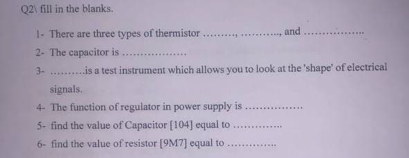 Q2\ fill in the blanks.
1- There are three types of thermistor.
2- The capacitor is......
3-
signals.
and
is a test instrument which allows you to look at the 'shape' of electrical
4- The function of regulator in power supply is
5- find the value of Capacitor [104] equal to
6- find the value of resistor [9M7] equal to