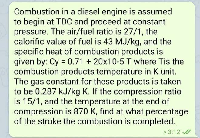 Combustion in a diesel engine is assumed
to begin at TDC and proceed at constant
pressure. The air/fuel ratio is 27/1, the
calorific value of fuel is 43 MJ/kg, and the
specific heat of combustion products is
given by: Cy = 0.71 + 20x10-5 T where Tis the
combustion products temperature in K unit.
The gas constant for these products is taken
to be 0.287 kJ/kg K. If the compression ratio
is 15/1, and the temperature at the end of
compression is 870 K, find at what percentage
of the stroke the combustion is completed.
%3D
3:12 /
