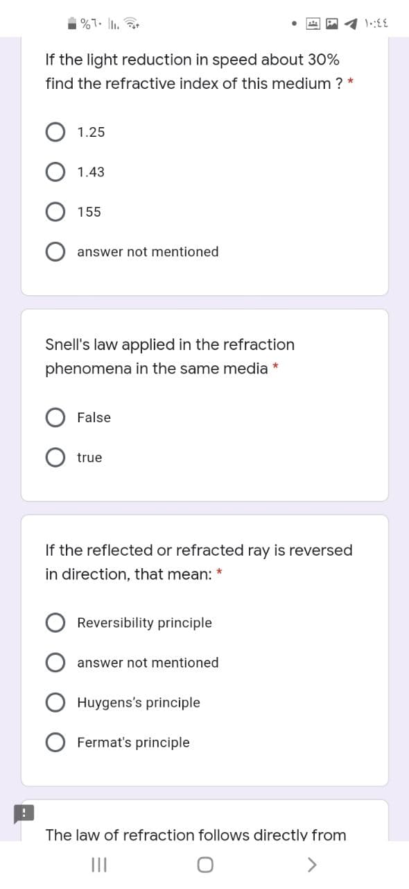 %7. I.
If the light reduction in speed about 30%
find the refractive index of this medium ? *
1.25
1.43
155
answer not mentioned
Snell's law applied in the refraction
phenomena in the same media *
False
true
If the reflected or refracted ray is reversed
in direction, that mean:
Reversibility principle
answer not mentioned
Huygens's principle
Fermat's principle
The law of refraction follows directly from
II
>
