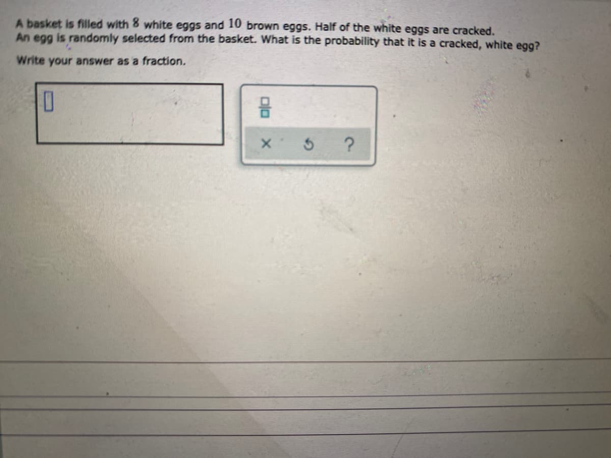 A basket is filled with 8 white eggs and 10 brown eggs. Half of the white eggs are cracked.
An egg is randomly selected from the basket. What is the probability that it is a cracked, white egg?
Write your answer as a fraction.
?
