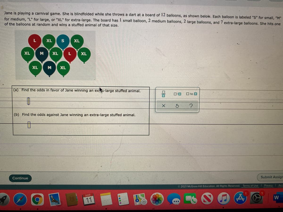 Jane is playing a carnival game. She is blindfolded while she throws a dart at a board of 12 balloons, as shown below. Each balloon is labeled "S" for small, "M"
for medium, "L" for large, or "XL" for extra-large. The board has 1 small balloon, 2 medium balloons, 2 large balloons, and 7 extra-large balloons. She hits one
of the balloons at random and wins a stuffed animal of that size.
XL
XL
XL
M
XL
L
XL
000
XL
M
XL
(a) Find the odds in favor of Jane winning an exa-large stuffed animal.
0:0
O to O
(b) Find the odds against Jane winning an extra-large stuffed animal.
Continue
Submit Assign
Ac
O 2021 McGraw-Hill Education. All Rights Reserved. Terms of Use Privacy
MAR
W
11
00
