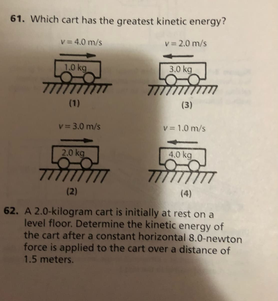 61. Which cart has the greatest kinetic energy?
v = 4.0 m/s
v= 2.0 m/s
1.0 kg
3.0 kg
(1)
(3)
v 3.0 m/s
V= 1.0 m/s
2.0 kg
4.0 kg
77
(2)
(4)
62. A 2.0-kilogram cart is initially at rest on a
level floor. Determine the kinetic energy of
the cart after a constant horizontal 8.0-newton
force is applied to the cart over a distance of
1.5 meters.
