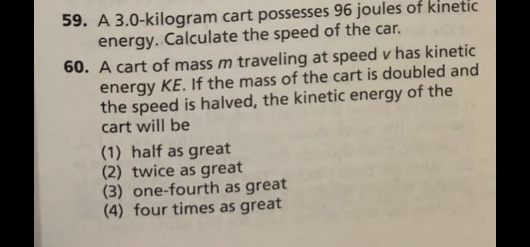 59. A 3.0-kilogram cart possesses 96 joules of kinetic
Calculate the speed of the car.
energy.
60. A cart of mass m traveling at speed v has kinetic
energy KE. If the mass of the cart is doubled and
the speed is halved, the kinetic energy of the
cart will be
(1) half as great
(2) twice as great
(3) one-fourth as great
(4) four times as great
