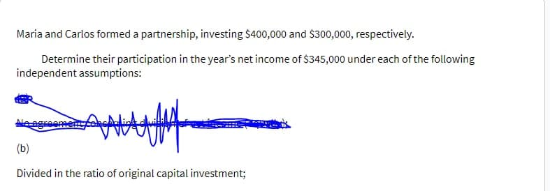 Maria and Carlos formed a partnership, investing $400,000 and $300,000, respectively.
Determine their participation in the year's net income of $345,000 under each of the following
independent assumptions:
Adit duidel
(b)
Divided in the ratio of original capital investment;