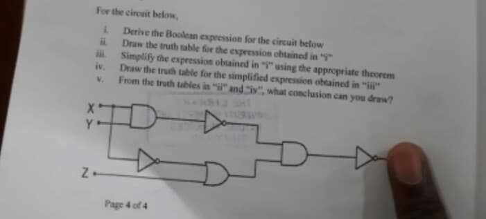 For the circuit below,
Derive the Boolean expression for the circuit below
Draw the truth table for the expression obtained in "
Simplify the expression obtained in "" using the appropriate theorem
iv.
Draw the truth table for the simplified expression obtained in "i"
From the truth tables in "i" and "iy", what conclusion can you draw?
V.
NARSIJ
Y
Page 4 of 4
