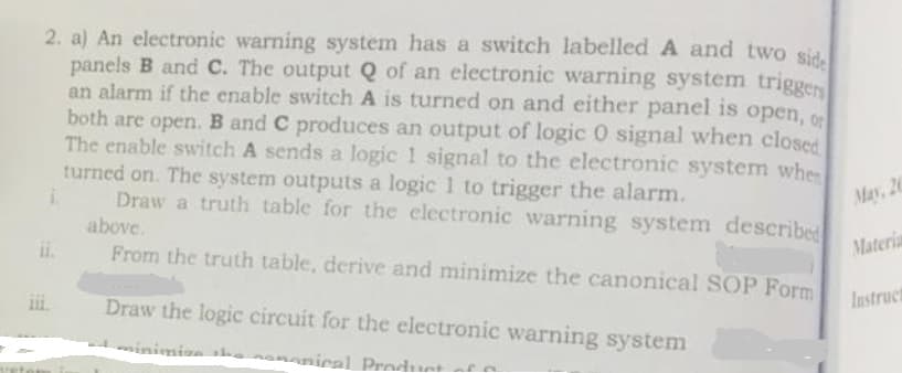 2. a) An electronic warning system has a switch labelled A and two sid.
panels B and C. The output Q of an electronic warning system triggen
an alarm if the enable switch A is turned on and either panel is open, o
both are open. B and C produces an output of logic 0 signal when closed
The enable switch A sends a logic 1 signal to the electronic system whes
turned on. The system outputs a logic 1 to trigger the alarm.
Draw a truth table for the electronic warning system described
above.
ii.
May, 20
From the truth table, derive and minimize the canonical SOP Form
Materia
Draw the logic circuit for the electronic warning system
Instruct
minimisa sh.
ananical Prnduet
