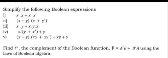 Simplify the following Boolean expressions
i)
x.x + x.x'
(x + y). (x + y')
х.у+x.у.z
iv)
x. (y + x')+y
v)
(x + y). (xy + xy') +xy + y
Find F', the complement of the Boolean function, F A'B + B'A using the
laws of Boolean algebra.
