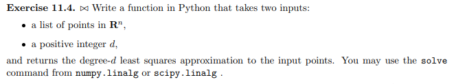 Exercise 11.4. ¤ Write a function in Python that takes two inputs:
• a list of points in R",
a positive integer d,
and returns the degree-d least squares approximation to the input points. You may use the solve
command from numpy.linalg or scipy.linalg.

