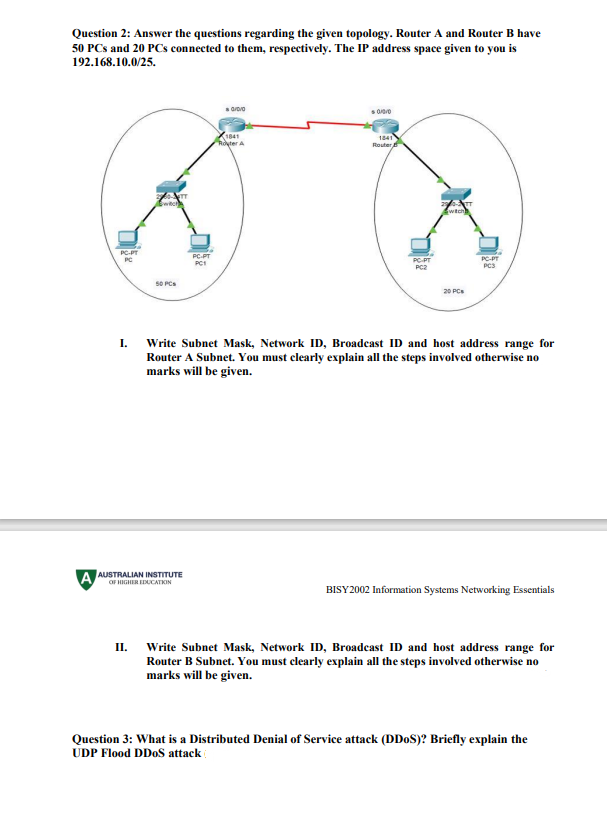 Question 2: Answer the questions regarding the given topology. Router A and Router B have
50 PCs and 20 PCs connected to them, respectively. The IP address space given to you is
192.168.10.0/25.
1841
Royter A
1841
Router
wtch
PC-PT
PC
PCPT
PC PT
PC2
PC-PT
PCS
PC1
s0 PCs
20 PCs
I.
Write Subnet Mask, Network ID, Broadcast ID and host address range for
Router A Subnet. You must clearly explain all the steps involved otherwise no
marks will be given.
A AUSTRALIAN INSTITUTE
OF HIGHER EDUCATKIN
BISY2002 Information Systems Networking Essentials
II.
Write Subnet Mask, Network ID, Broadcast ID and host address range for
Router B Subnet. You must clearly explain all the steps involved otherwise no
marks will be given.
Question 3: What is a Distributed Denial of Service attack (DD0S)? Briefly explain the
UDP Flood DDOS attack
