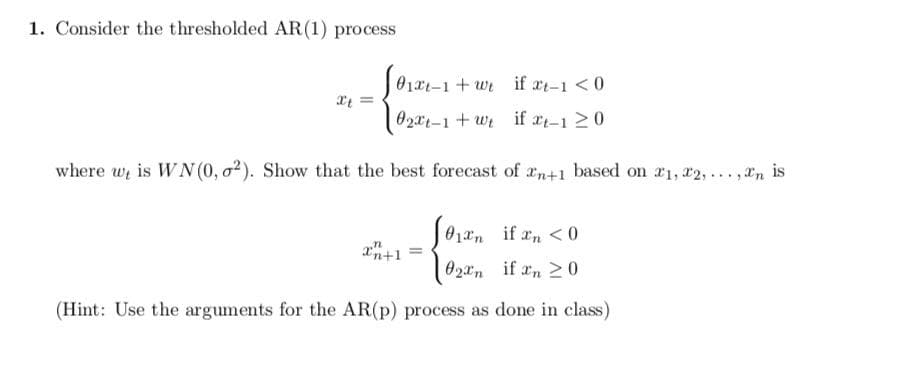 1. Consider the thresholded AR(1) process
01x1-1 + wt if at-1 <0
O2x1-1 + wi if xt-1 20
where wi is WN (0, o²). Show that the best forecast of an+1 based on #1, 22,.. .,an is
a = 01an if an <0
xn+1
02an if an 20
(Hint: Use the arguments for the AR(p) process as done in class)
