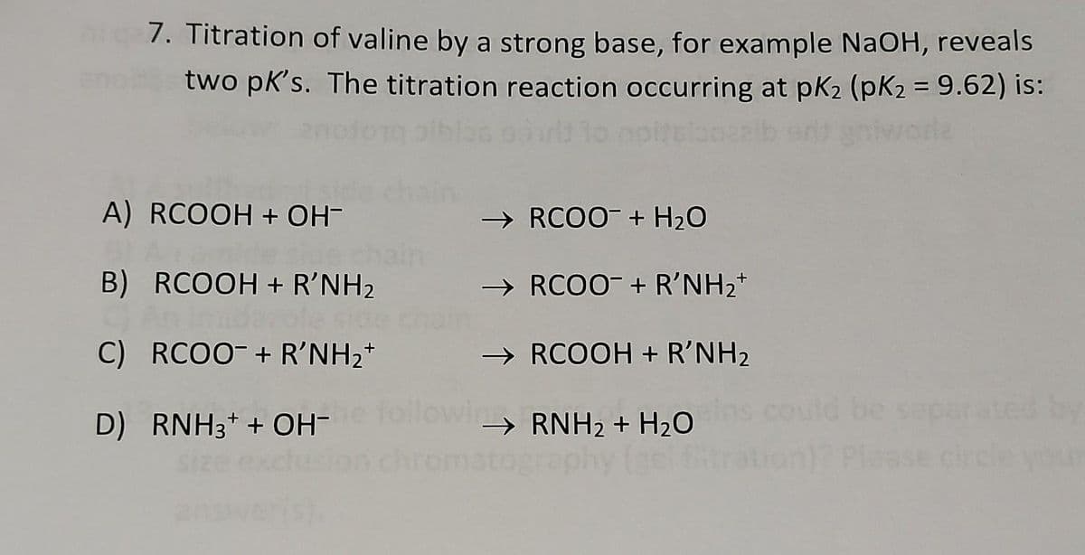 7. Titration of valine by a strong base, for example NAOH, reveals
en
two pk's. The titration reaction occurring at pk2 (pK2 = 9.62) is:
A) RCOOH + OH-
→ RCO0- + H20
B) RCOOH + R'NH2
cha
C) RCOO- + R'NH2*
→ RCOO- + R'NH2+
→ RCOOH + R'NH2
uld be saparated
D) RNH3+ + OH-
→ RNH2 + H20

