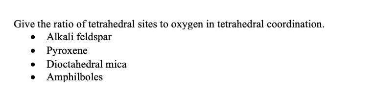 Give the ratio of tetrahedral sites to oxygen in tetrahedral coordination.
Alkali feldspar
• Pyroxene
Dioctahedral mica
• Amphilboles
