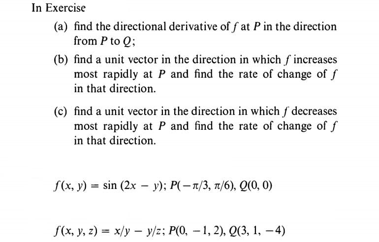 In Exercise
(a) find the directional derivative of f at P in the direction
from P to Q;
(b) find a unit vector in the direction in which f increases
most rapidly at P and find the rate of change of f
in that direction.
(c) find a unit vector in the direction in which f decreases
most rapidly at P and find the rate of change of f
in that direction.
f(x, y) = sin (2x – y); P(-1/3, 1/6), Q(0, 0)
f(x, y, z) = x/y – y/z; P(0, – 1, 2), Q(3, 1, – 4)
-
