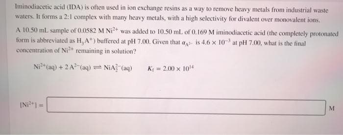 Iminodiacetic acid (IDA) is often used in ion exchange resins as a way to remove heavy metals from industrial waste
waters. It forms a 2:1 complex with many heavy metals, with a high selectivity for divalent over monovalent ions.
A 10.50 mL sample of 0.0582 M Ni2+ was added to 10.50 mL of 0.169 M iminodiacetic acid (the completely protonated
form is abbreviated as H, A*) buffered at pH 7.00. Given that a is 4.6 x 10-3 at pH 7.00, what is the final
concentration of Ni* remaining in solution?
Ni" (aq) + 2 A?-(aq)= NiA? (aq)
K = 2.00 x 104
IN1 =
