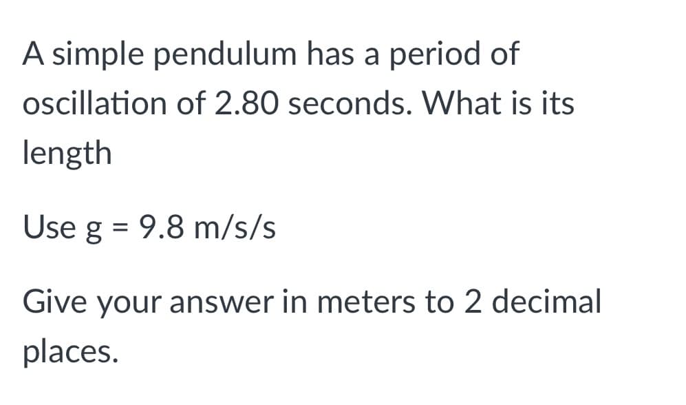A simple pendulum has a period of
oscillation of 2.80 seconds. What is its
length
Use g = 9.8 m/s/s
Give your answer in meters to 2 decimal
places.
