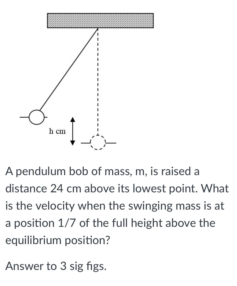 h cm
A pendulum bob of mass, m, is raised a
distance 24 cm above its lowest point. What
is the velocity when the swinging mass is at
a position 1/7 of the full height above the
equilibrium position?
Answer to 3 sig figs.
