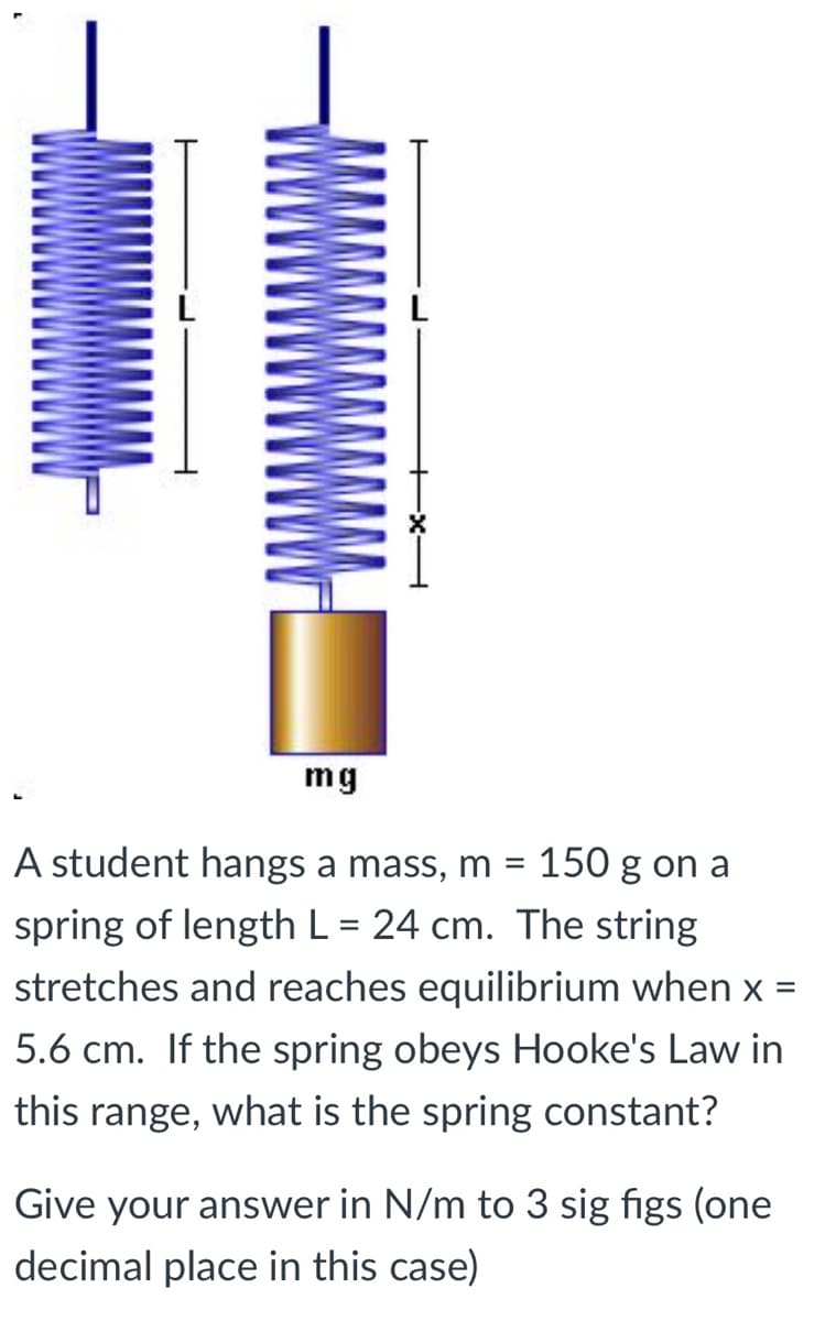 mg
A student hangs a mass, m = 150 g on a
spring of length L = 24 cm. The string
%D
stretches and reaches equilibrium when x =
5.6 cm. If the spring obeys Hooke's Law in
this range, what is the spring constant?
Give your answer in N/m to 3 sig figs (one
decimal place in this case)

