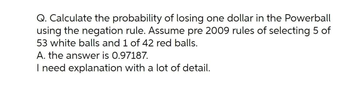 Q. Calculate the probability of losing one dollar in the Powerball
using the negation rule. Assume pre 2009 rules of selecting 5 of
53 white balls and 1 of 42 red balls.
A. the answer is 0.97187.
I need explanation with a lot of detail.
