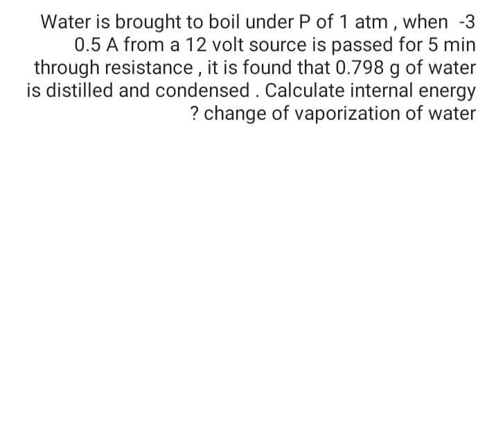 Water is brought to boil under P of 1 atm, when -3
0.5 A from a 12 volt source is passed for 5 min
through resistance , it is found that 0.798 g of water
is distilled and condensed . Calculate internal energy
? change of vaporization of water
