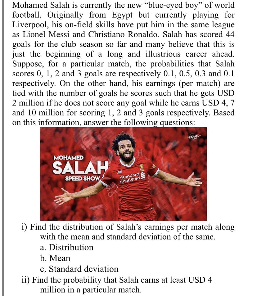Mohamed Salah is currently the new "blue-eyed boy" of world
football. Originally from Egypt but currently playing for
Liverpool, his on-field skills have put him in the same league
as Lionel Messi and Christiano Ronaldo. Salah has scored 44
goals for the club season so far and many believe that this is
just the beginning of a long and illustrious career ahead.
Suppose, for a particular match, the probabilities that Salah
scores 0, 1, 2 and 3 goals are respectively 0.1, 0.5, 0.3 and 0.1
respectively. On the other hand, his earnings (per match) are
tied with the number of goals he scores such that he gets USD
2 million if he does not score any goal while he earns USD 4, 7
and 10 million for scoring 1, 2 and 3 goals respectively. Based
on this information, answer the following questions:
RAFAEL
MOHAMED
H.
SALAH
SPEED SHOW
Standard
Chartered
Stary
Cha
i) Find the distribution of Salah's earnings per match along
with the mean and standard deviation of the same.
a. Distribution
b. Mean
Standard deviation
ii) Find the probability that Salah earns at least USD 4
million in a particular match.
