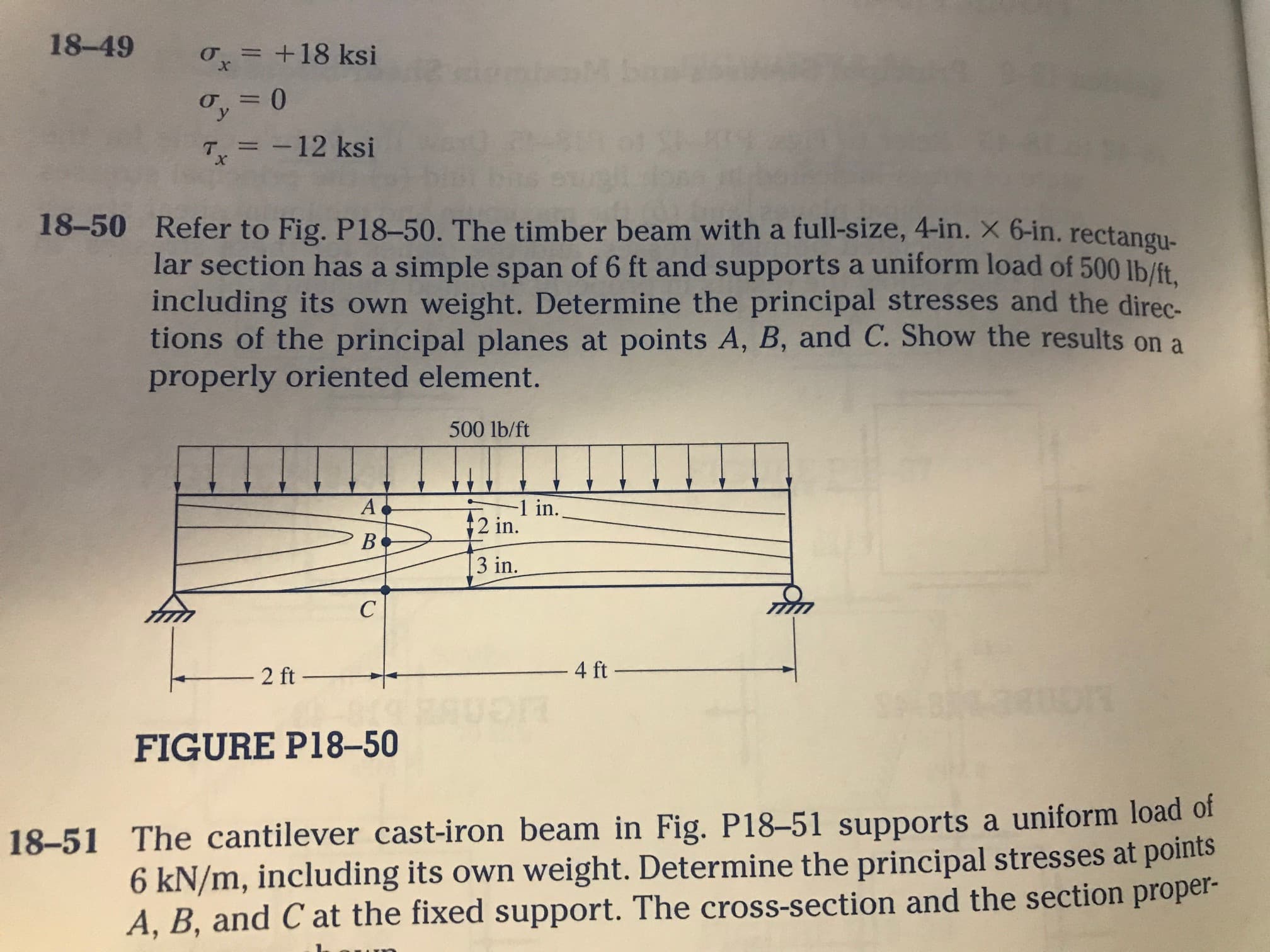 Refer to Fig. P18-50. The timber beam with a full-size, 4-in. X 6-in. rectangu-
lar section has a simple span of 6 ft and supports a uniform load of 500 lb/ft.
including its own weight. Determine the principal stresses and the direc
tions of the principal planes at points A, B, and C. Show the results on a
properly oriented element.
