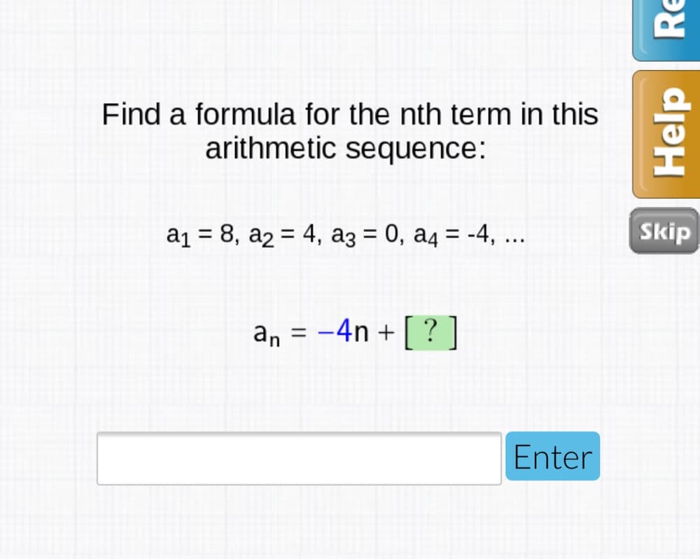 Find a formula for the nth term in this
arithmetic sequence:
a1 = 8, a2 = 4, a3 = 0, a4 = -4, ...
Skip
%D
%D
%3D
an = -4n + [ ?
]
%3D
Enter
Help
Re
