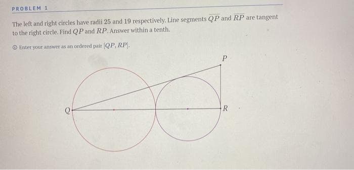 PROBLEM 1
The left and right circles have radii 25 and 19 respectively. Line segments QP and RP are tangent
to the right circle. Find QP and RP. Answer within a tenth.
O Enter your answer as an ordered pair QP, RP.
P
R
