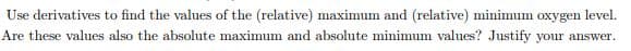 Use derivatives to find the values of the (relative) maximum and (relative) minimum
oxygen
level.
Are these values also the absolute maximum and absolute minimum values? Justify your answer.
