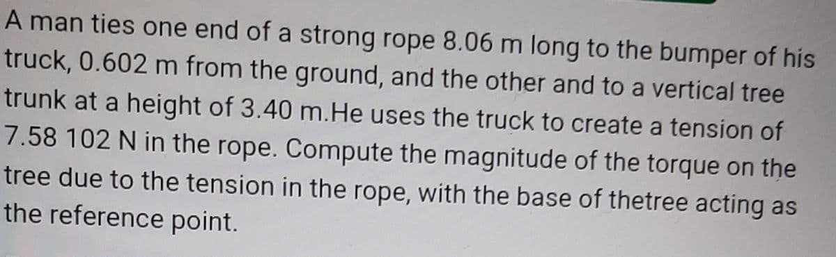 A man ties one end of a strong rope 8.06 m long to the bumper of his
truck, 0.602 m from the ground, and the other and to a vertical tree
trunk at a height of 3.40 m.He uses the truck to create a tension of
7.58 102 N in the rope. Compute the magnitude of the torque on the
tree due to the tension in the rope, with the base of thetree acting as
the reference point.
