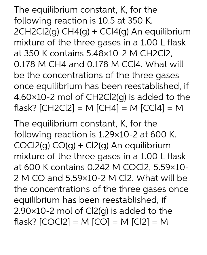 The equilibrium constant, K, for the
following reaction is 10.5 at 350 K.
2CH2C12(g) CH4(g) + CC14(g) An equilibrium
mixture of the three gases in a 1.00 L flask
at 350 K contains 5.48×10-2 M CH2Cl2,
0.178 M CH4 and 0.178 M CC14. What will
be the concentrations of the three gases
once equilibrium has been reestablished, if
4.60×10-2 mol of CH2Cl2(g) is added to the
flask? [CH2Cl2] = M [CH4] = M [CC14] = M
The equilibrium constant, K, for the
following reaction is 1.29×10-2 at 600 K.
COC12(g) CO(g) + Cl2(g) An equilibrium
mixture of the three gases in a 1.00 L flask
at 600 K contains 0.242 M COCI2, 5.59×10-
2 M CO and 5.59×10-2 M Cl2. What will be
the concentrations of the three gases once
equilibrium has been reestablished, if
2.90×10-2 mol of Cl2(g) is added to the
flask? [COCI2] = M [CO] = M [C12] = M