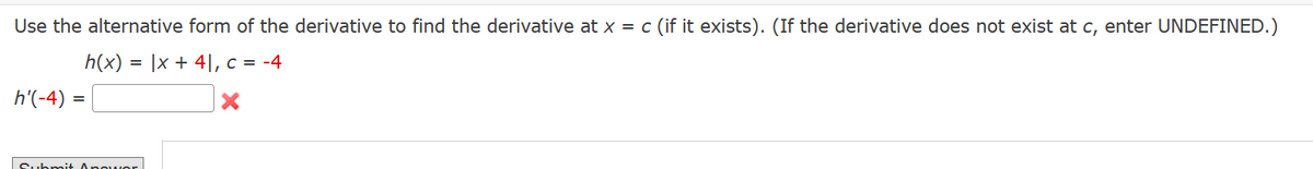 Use the alternative form of the derivative to find the derivative at x = c (if it exists). (If the derivative does not exist at c, enter UNDEFINED.)
h(x) = |x + 4], c = -4
X
h'(-4)
=
Submit Angwor