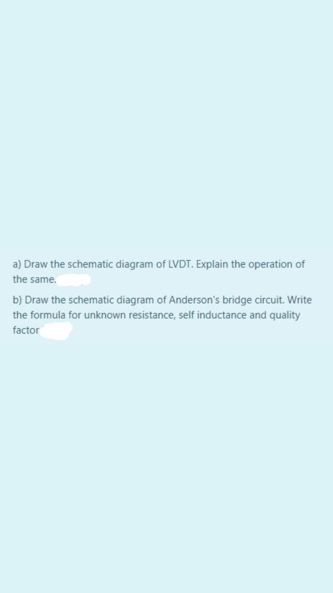 a) Draw the schematic diagram of LVDT. Explain the operation of
the same.
b) Draw the schematic diagram of Anderson's bridge circuit. Write
the formula for unknown resistance, self inductance and quality
factor
