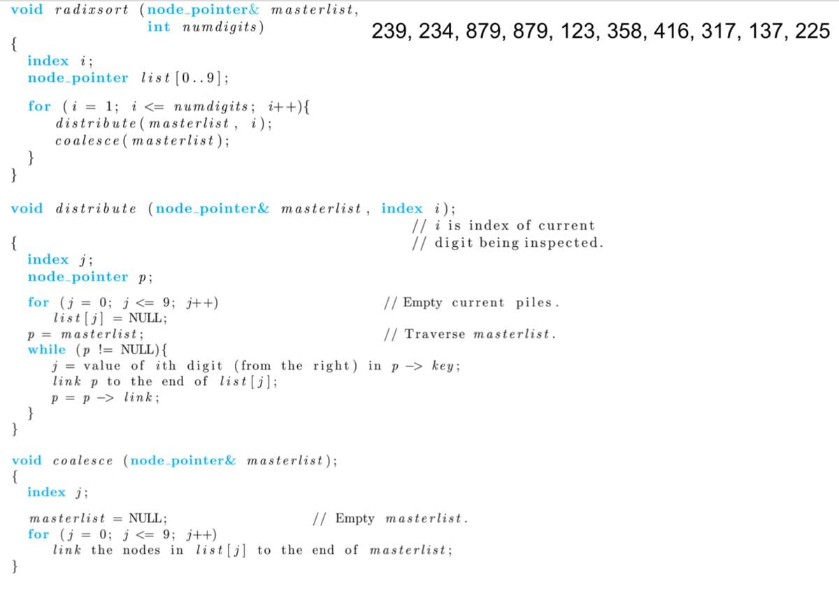 void radixsort (node_pointer& masterlist,
int numdigits)
239, 234, 879, 879, 123, 358, 416, 317, 137, 225
{
index i;
node-pointer list [0..9];
for (i = 1; i <= numdigits; i++){
distribute ( masterlist, i);
co alesce ( masterlist);
}
}
void distribute (node_pointer& masterlist, index i);
// i is index of current
// digit being inspected.
{
index j;
node-pointer p;
for (j = 0; į <= 9; j++)
list[j] = NULL;
p = masterlist;
while (p != NULL){
j = value of ith digit (from the right) in p -> key;
link p to the end of list [j];
p = p -> link;
}
// Empty current piles .
// Traverse masterlist.
void coalesce (node-pointer& masterlist);
index j;
// Empty m asterlist.
masterlist = NULL;
for (j = 0; j <= 9; j++)
link the nodes in list[j] to the end of masterlist;
}
