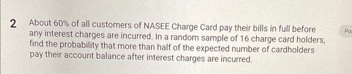 2 About 60% of all customers of NASEE Charge Card pay their bills in full before
any interest charges are incurred. In a random sample of 16 charge card holders,
find the probability that more than half of the expected number of cardholders
pay their account balance after interest charges are incurred.
Poi