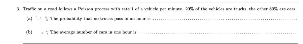 3. Traffic on a road follows a Poisson process with rate 1 of a vehicle per minute. 20% of the vehicles are trucks, the other 80% are cars.
(a)
1 The probability that no trucks pass in an hour is
(b)
n
The average number of cars in one hour is