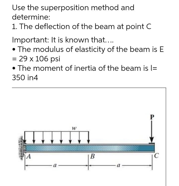 Use the superposition method and
determine:
1. The deflection of the beam at point C
Important: It is known that....
• The modulus of elasticity of the beam is E
= 29 x 106 psi
• The moment of inertia of the beam is l=
350 in4
P
W
A
B
a
C