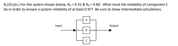 8.(10 pts.) For the system shown below, R₂ = 0.55 & R₂ = 0.60. What must the reliability of component C
be in order to ensure a system reliability of at least 0.97? Be sure to show intermediate calculations.
Input
Output