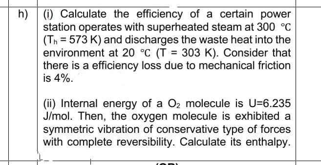 h)
(i) Calculate the efficiency of a certain power
station operates with superheated steam at 300 °C
(Th=573 K) and discharges the waste heat into the
environment at 20 °C (T = 303 K). Consider that
there is a efficiency loss due to mechanical friction
is 4%.
(ii) Internal energy of a O₂ molecule is U-6.235
J/mol. Then, the oxygen molecule is exhibited a
symmetric vibration of conservative type of forces
with complete reversibility. Calculate its enthalpy.