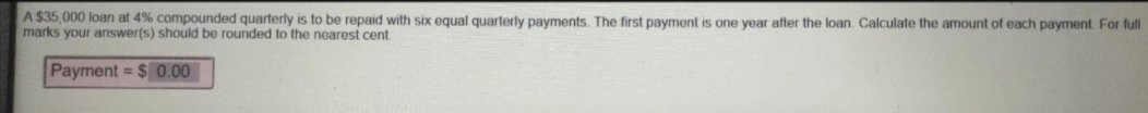 A $35,000 loan at 4% compounded quarterly is to be repaid with six equal quarterly payments. The first payment is one year after the loan. Calculate the amount of each payment. For full
marks your answer(s) should be rounded to the nearest cent.
Payment $ 0.00
