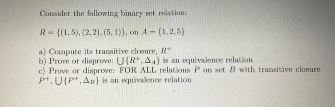 Consider the following binary set relation:
R = {(1,5), (2, 2), (5, 1)}, on A = {1, 2, 5}
a) Compute its transitive closure, R+
b) Prove or disprove: U{R+, AA} is an equivalence relation
c) Prove or disprove: FOR ALL relations P on set B with transitive closure
Pt, U{P+,AB} is an equivalence relation
