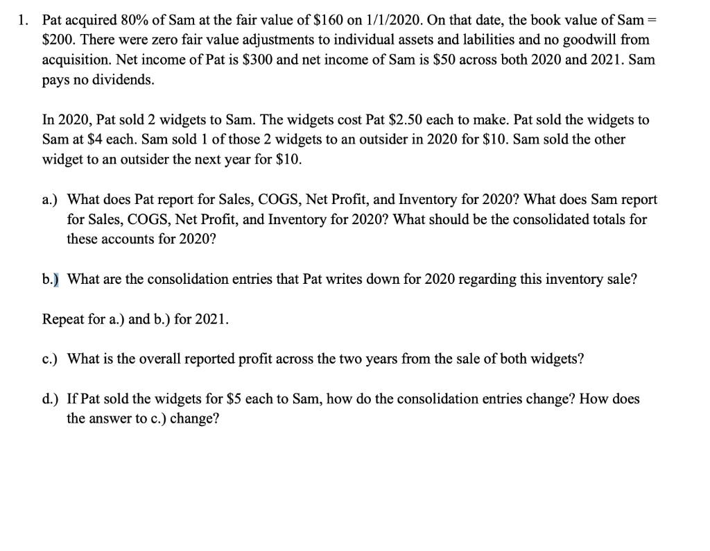 1. Pat acquired 80% of Sam at the fair value of $160 on 1/1/2020. On that date, the book value of Sam=
$200. There were zero fair value adjustments to individual assets and labilities and no goodwill from
acquisition. Net income of Pat is $300 and net income of Sam is $50 across both 2020 and 2021. Sam
pays no dividends.
In 2020, Pat sold 2 widgets to Sam. The widgets cost Pat $2.50 each to make. Pat sold the widgets to
Sam at $4 each. Sam sold 1 of those 2 widgets to an outsider in 2020 for $10. Sam sold the other
widget to an outsider the next year for $10.
a.) What does Pat report for Sales, COGS, Net Profit, and Inventory for 2020? What does Sam report
for Sales, COGS, Net Profit, and Inventory for 2020? What should be the consolidated totals for
these accounts for 2020?
b.) What are the consolidation entries that Pat writes down for 2020 regarding this inventory sale?
Repeat for a.) and b.) for 2021.
c.) What is the overall reported profit across the two years from the sale of both widgets?
d.) If Pat sold the widgets for $5 each to Sam, how do the consolidation entries change? How does
the answer to c.) change?
