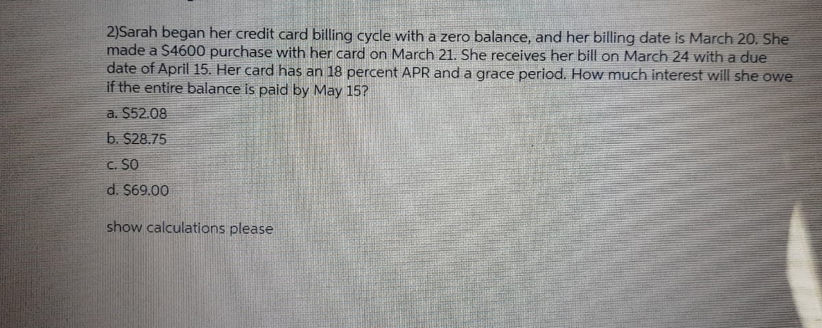 2)Sarah began her credit card billing cycle with a zero balance, and her billing date is March 20. She
made a $4600 purchase with her card on March 21. She receives her bill on March 24 with a due
date of April 15. Her card has an 18 percent APR and a grace period. How much interest will she owe
if the entire balance is paid by May 15?
a. $52.08
b. $28.75
C. SO
d. $69.00
show calculations please
