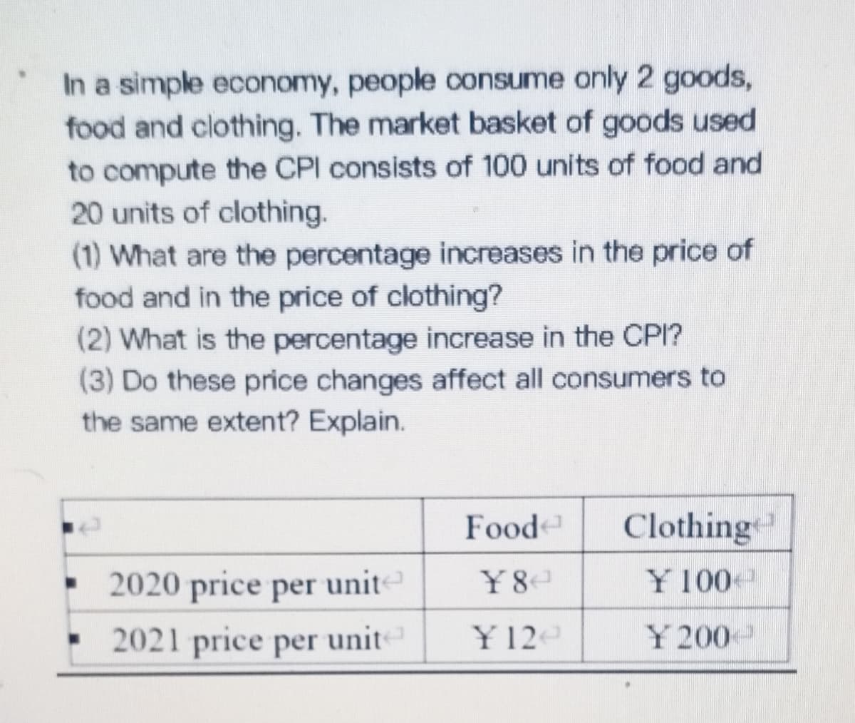 In a simple economy, people consume only 2 goods,
food and clothing. The market basket of goods used
to compute the CPI consists of 100 units of food and
20 units of clothing.
(1) What are the percentage increases in the price of
food and in the price of clothing?
(2) What is the percentage increase in the CPI?
(3) Do these price changes affect all consumers to
the same extent? Explain.
Food
Clothing
2020 price per unit
unite
¥8
Y 100
2021 price per unit
Y 12e
Y 200
