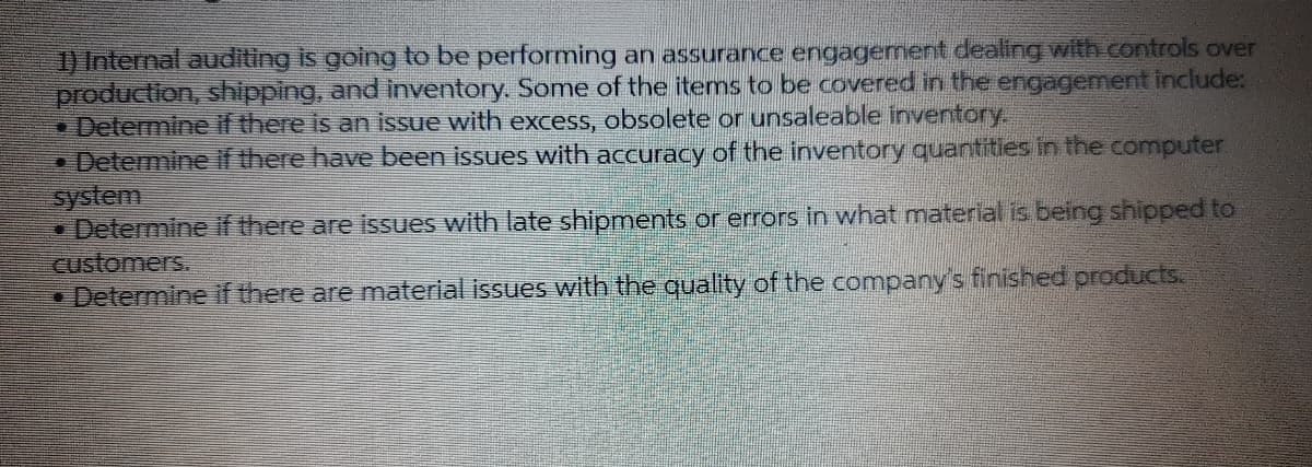 1) Internal auditing is going to be performing an assurance engagement dealing with controls over
production, shipping, and inventory. Some of the items to be covered in the engagement include:
Determine if there is an issue with exXcess, obsolete or unsaleable inventory.
• Determine if there have been issues with accuracy of the inventory quantities in the computer
system
• Determine if there are issues with late shipments or errors in what material is being shipped to
customers.
• Determine if there are material issues with the quality of the company's finished products.

