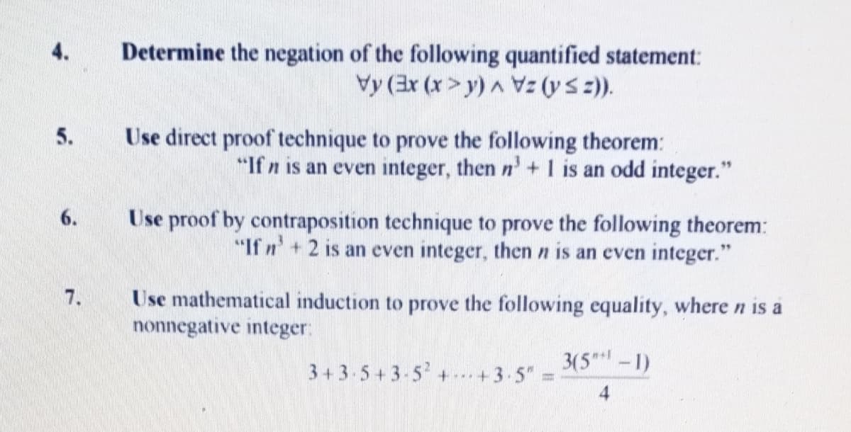 Determine the negation of the following quantified statement:
Vy (3r (x>y) A Vz (ys2).
4.
Use direct proof technique to prove the following theorem:
"If n is an even integer, then n'+ I is an odd integer."
5.
Use proof by contraposition technique to prove the following theorem:
"If n'+2 is an even integer, then n is an even integer."
6.
Use mathematical induction to prove the following equality, where n is a
nonnegative integer:
7.
3(5*-1)
3+3 5+3-5 ++3-5"
5A7.

