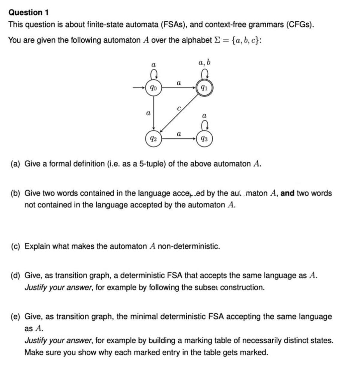 Question 1
This question is about finite-state automata (FSAS), and context-free grammars (CFGS).
You are given the following automaton A over the alphabet E = {a, b, c}:
%3D
a, b
a
a
91
a
a
42
93
(a) Give a formal definition (i.e. as a 5-tuple) of the above automaton A.
(b) Give two words contained in the language acce.ed by the au maton A, and two words
not contained in the language accepted by the automaton A.
(c) Explain what makes the automaton A non-deterministic.
(d) Give, as transition graph, a deterministic FSA that accepts the same language as A.
Justify your answer, for example by following the subser construction.
(e) Give, as transition graph, the minimal deterministic FSA accepting the same language
as A.
Justify your answer, for example by building a marking table of necessarily distinct states.
Make sure you show why each marked entry in the table gets marked.

